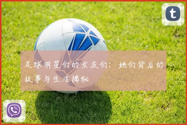 足球明星们的女友们：她们背后的故事与生活揭秘