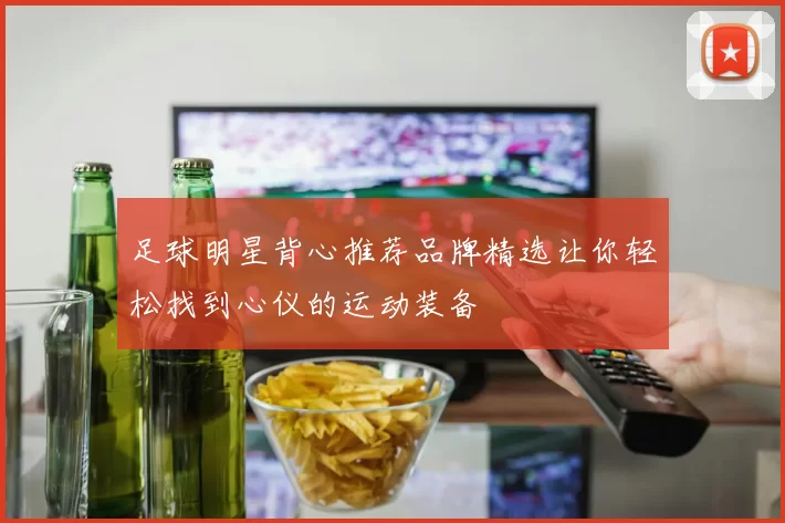 足球明星背心推荐品牌精选让你轻松找到心仪的运动装备