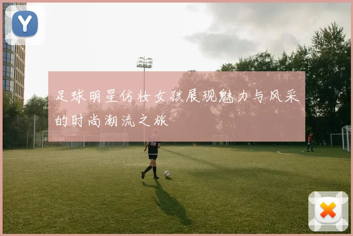 足球明星仿妆女孩展现魅力与风采的时尚潮流之旅