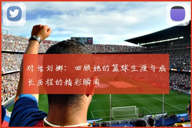 对话刘娜：回顾她的篮球生涯与成长历程的精彩瞬间