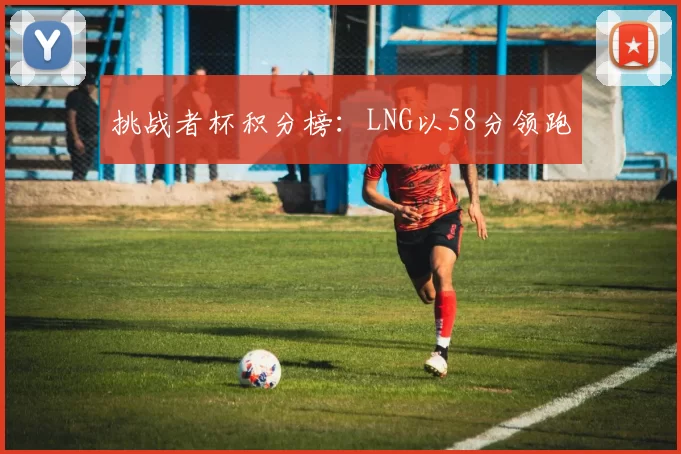 挑战者杯积分榜：LNG以58分领跑