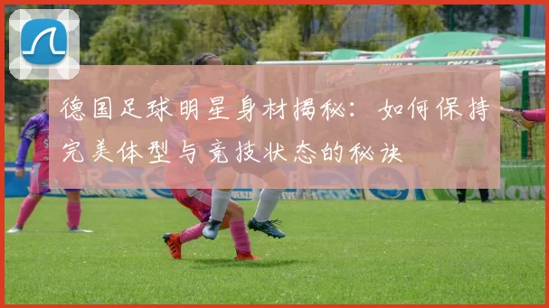 德国足球明星身材揭秘：如何保持完美体型与竞技状态的秘诀