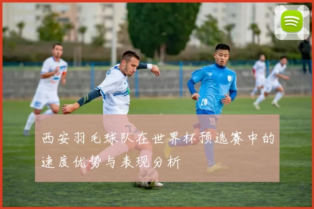 西安羽毛球队在世界杯预选赛中的速度优势与表现分析