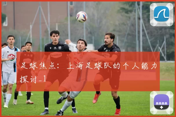 足球焦点：上海足球队的个人能力探讨_1